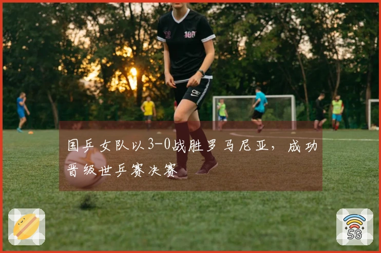 国乒女队以3-0战胜罗马尼亚，成功晋级世乒赛决赛