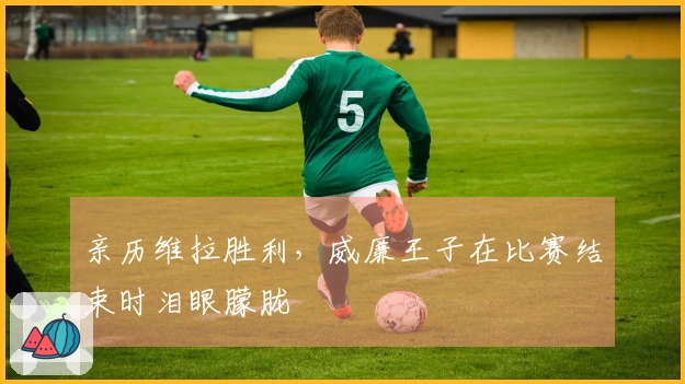 亲历维拉胜利，威廉王子在比赛结束时泪眼朦胧