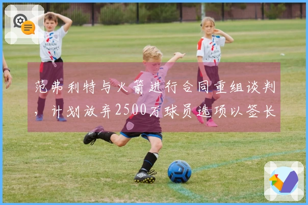 范弗利特与火箭进行合同重组谈判，计划放弃2500万球员选项以签长期合同