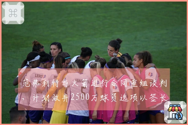 范弗利特与火箭进行合同重组谈判，计划放弃2500万球员选项以签长期合同