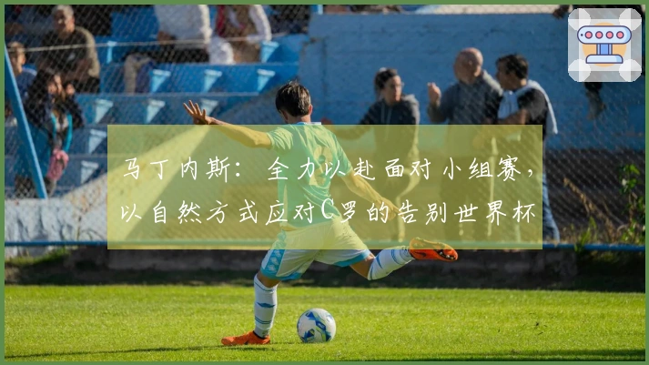 马丁内斯：全力以赴面对小组赛，以自然方式应对C罗的告别世界杯